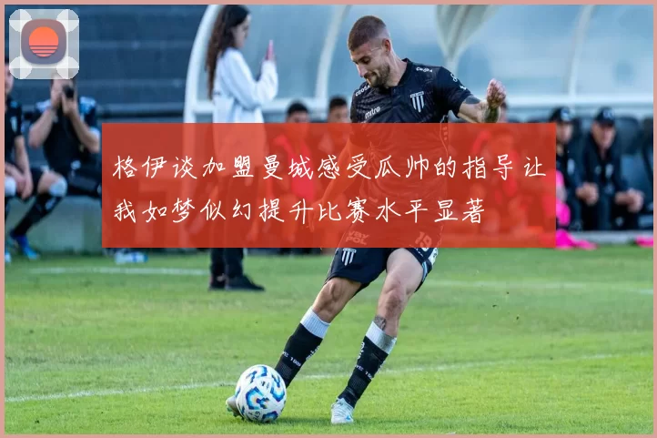 格伊谈加盟曼城感受瓜帅的指导让我如梦似幻提升比赛水平显著