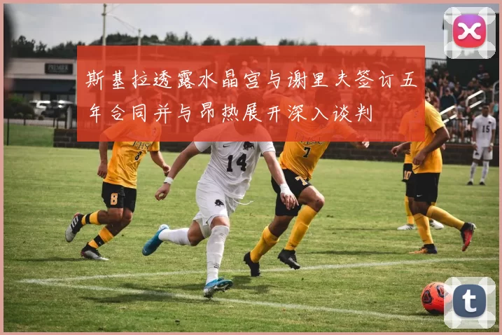 斯基拉透露水晶宫与谢里夫签订五年合同并与昂热展开深入谈判