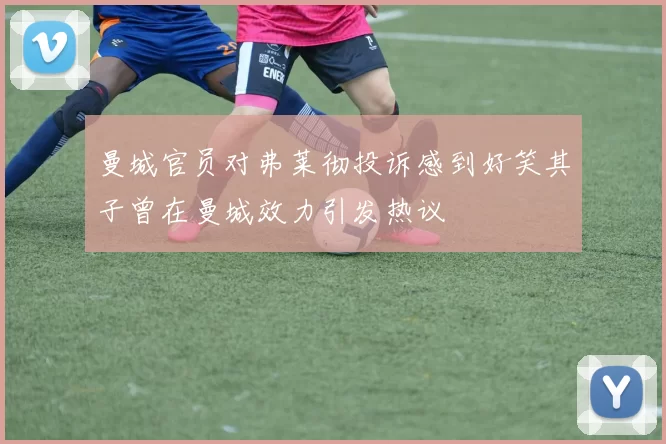 曼城官员对弗莱彻投诉感到好笑其子曾在曼城效力引发热议