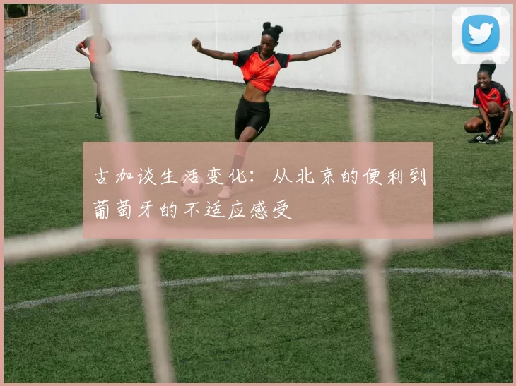 古加谈生活变化：从北京的便利到葡萄牙的不适应感受
